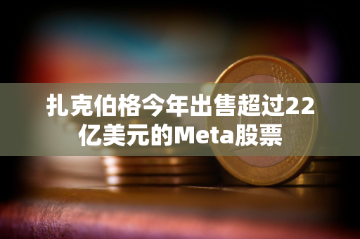 扎克伯格今年出售超过22亿美元的Meta股票