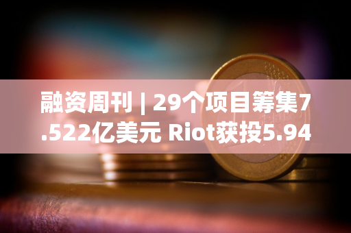 融资周刊 | 29个项目筹集7.522亿美元 Riot获投5.944亿美元