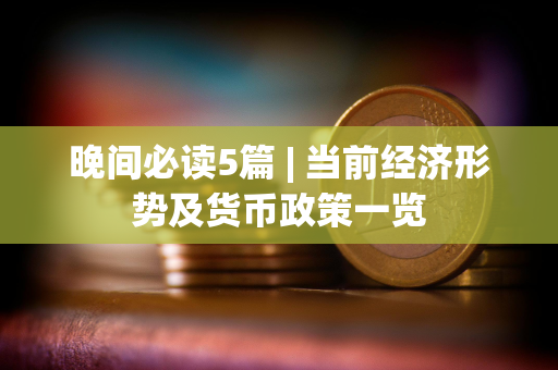 晚间必读5篇 | 当前经济形势及货币政策一览