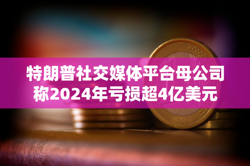 特朗普社交媒体平台母公司称2024年亏损超4亿美元