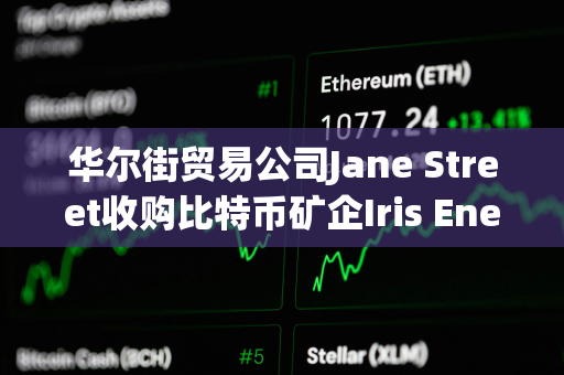 华尔街贸易公司Jane Street收购比特币矿企Iris Energy 6%的股份