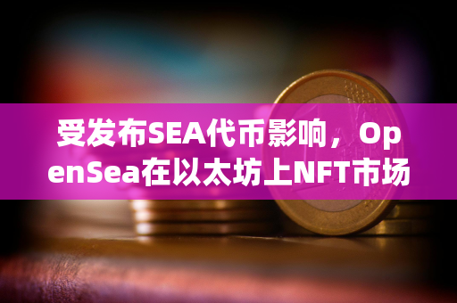 受发布SEA代币影响，OpenSea在以太坊上NFT市场份额已回升至71.5%