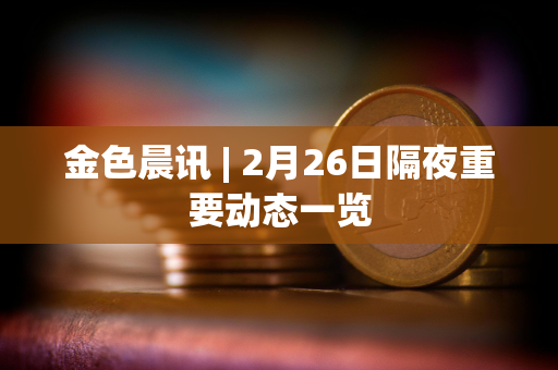 金色晨讯 | 2月26日隔夜重要动态一览