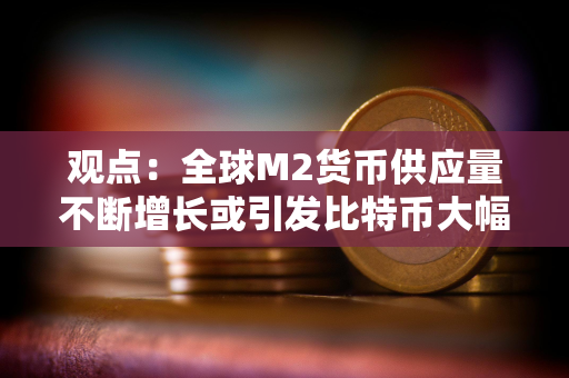 观点：全球M2货币供应量不断增长或引发比特币大幅上涨