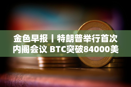 金色早报丨特朗普举行首次内阁会议 BTC突破84000美元