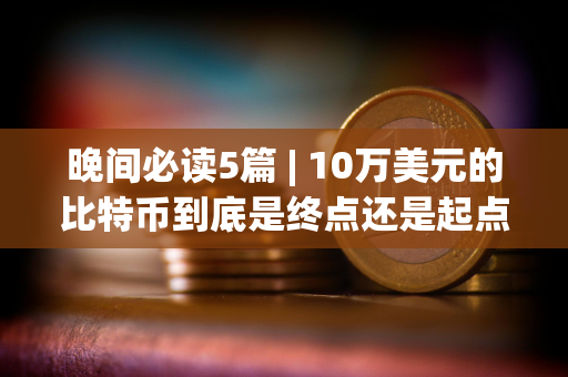 晚间必读5篇 | 10万美元的比特币到底是终点还是起点？