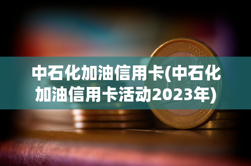 中石化加油信用卡(中石化加油信用卡活动2023年)