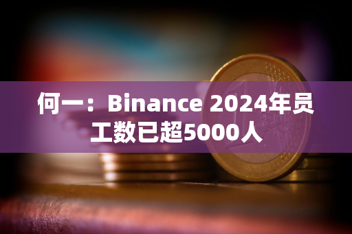 何一：Binance 2024年员工数已超5000人