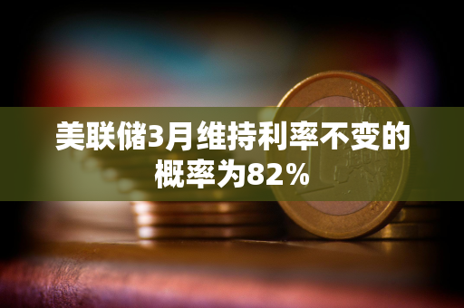 美联储3月维持利率不变的概率为82%