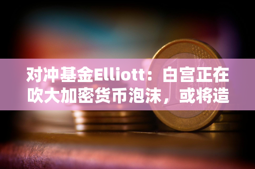 对冲基金Elliott：白宫正在吹大加密货币泡沫，或将造成严重破坏