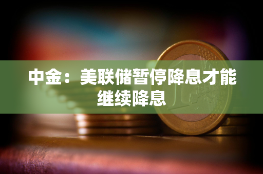 中金：美联储暂停降息才能继续降息