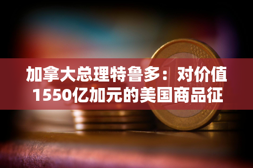 加拿大总理特鲁多：对价值1550亿加元的美国商品征收25%的关税