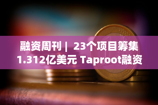 融资周刊 |  23个项目筹集1.312亿美元 Taproot融资3000万美元