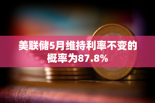 美联储5月维持利率不变的概率为87.8%