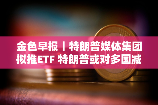 金色早报丨特朗普媒体集团拟推ETF 特朗普或对多国减免关税征收