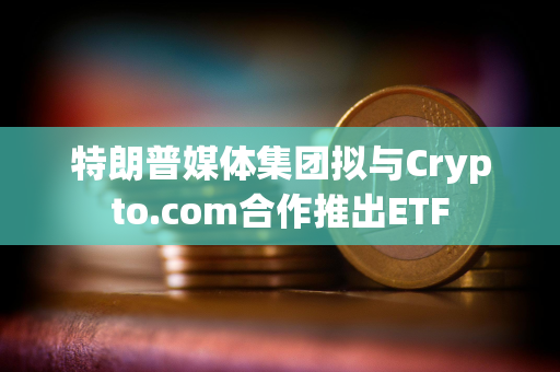 特朗普媒体集团拟与Crypto.com合作推出ETF