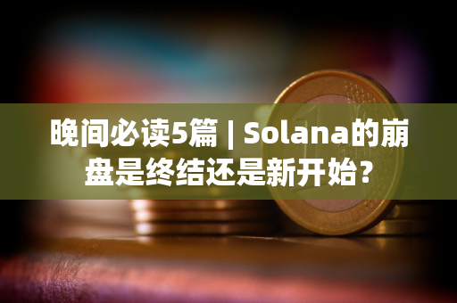 晚间必读5篇 | Solana的崩盘是终结还是新开始？