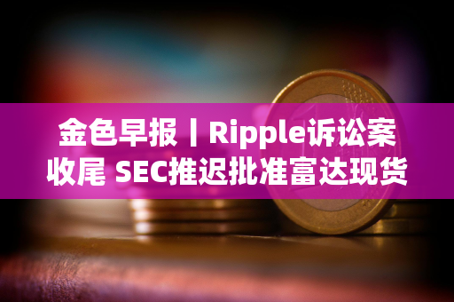 金色早报丨Ripple诉讼案收尾 SEC推迟批准富达现货以太坊ETF期权