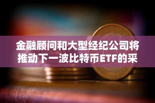 金融顾问和大型经纪公司将推动下一波比特币ETF的采用