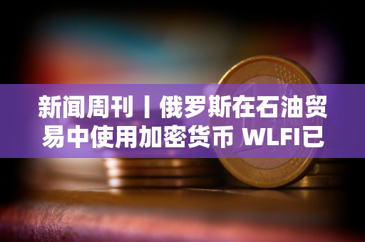 新闻周刊丨俄罗斯在石油贸易中使用加密货币 WLFI已结束公开发行