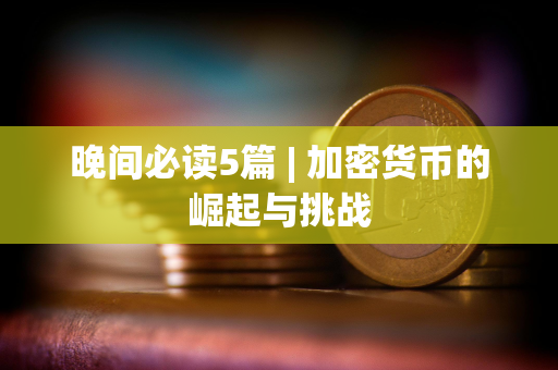 晚间必读5篇 | 加密货币的崛起与挑战