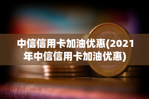 中信信用卡加油优惠(2021年中信信用卡加油优惠)