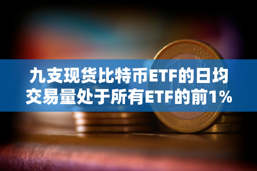 九支现货比特币ETF的日均交易量处于所有ETF的前1%