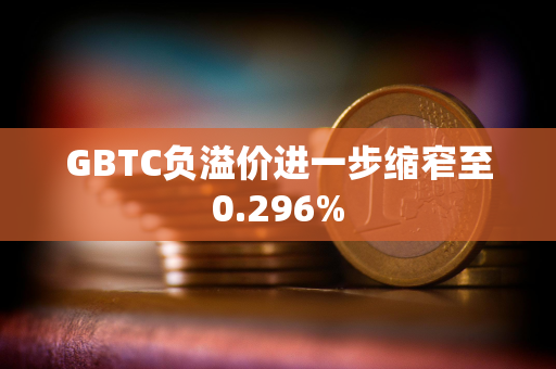 GBTC负溢价进一步缩窄至0.296%