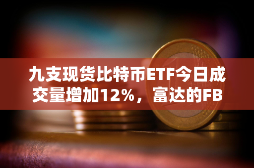 九支现货比特币ETF今日成交量增加12%，富达的FBTC领跑