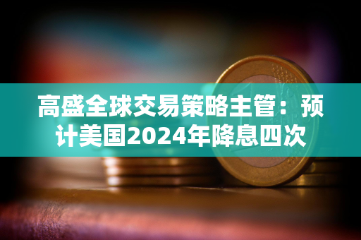 高盛全球交易策略主管：预计美国2024年降息四次