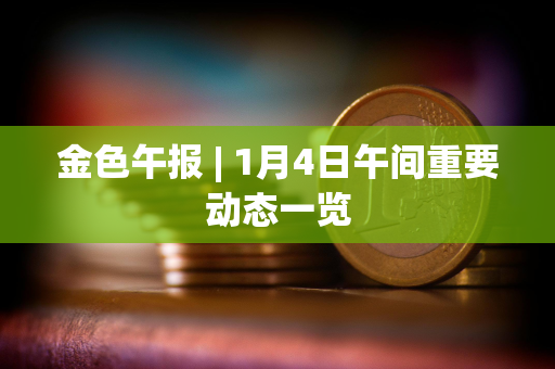 金色午报 | 1月4日午间重要动态一览