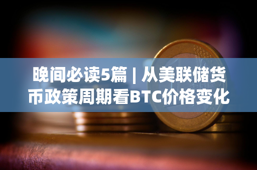 晚间必读5篇 | 从美联储货币政策周期看BTC价格变化