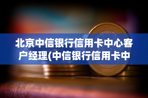 北京中信银行信用卡中心客户经理(中信银行信用卡中心客户经理怎么样)