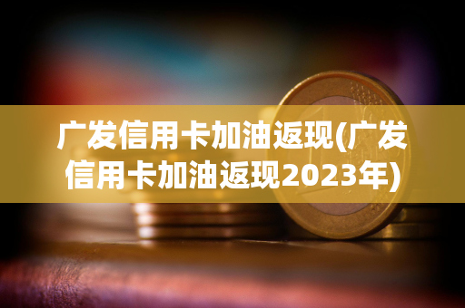 广发信用卡加油返现(广发信用卡加油返现2023年)