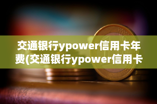 交通银行ypower信用卡年费(交通银行ypower信用卡校园版)