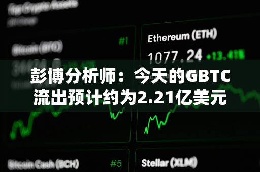 彭博分析师：今天的GBTC流出预计约为2.21亿美元