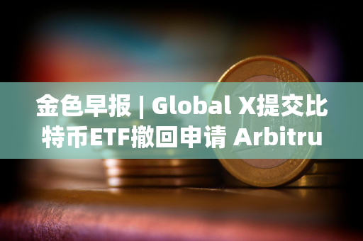 金色早报 | Global X提交比特币ETF撤回申请 Arbitrum提交部署ArbOS20的AIP提案