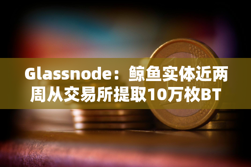 Glassnode：鲸鱼实体近两周从交易所提取10万枚BTC