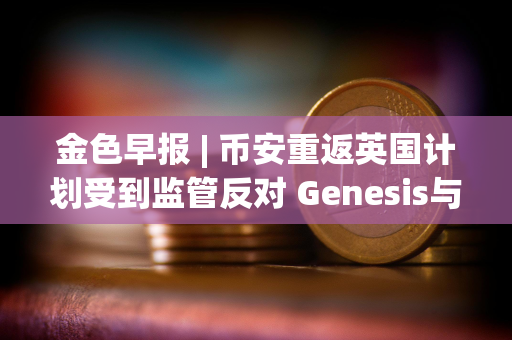 金色早报 | 币安重返英国计划受到监管反对 Genesis与SEC就Earn产品诉讼达成和解