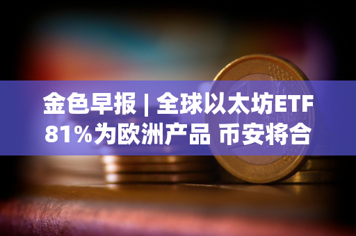 金色早报 | 全球以太坊ETF81%为欧洲产品 币安将合规支出增加同比增长35%