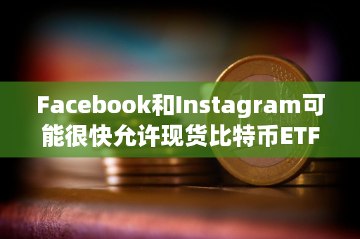 Facebook和Instagram可能很快允许现货比特币ETF广告