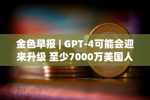 金色早报 | GPT-4可能会迎来升级 至少7000万美国人拥有加密货币