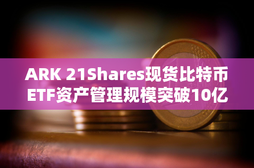 ARK 21Shares现货比特币ETF资产管理规模突破10亿美元