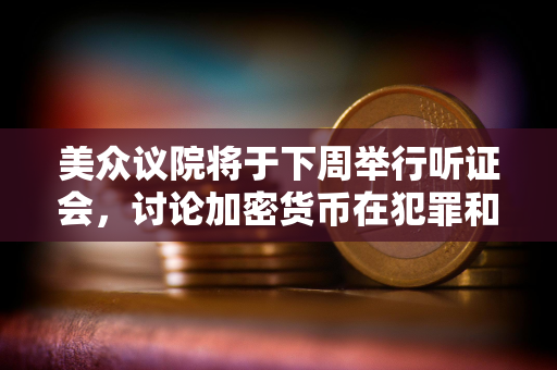 美众议院将于下周举行听证会，讨论加密货币在犯罪和非法金融中的作用