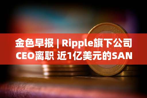 金色早报 | Ripple旗下公司CEO离职 近1亿美元的SAND即将在解锁