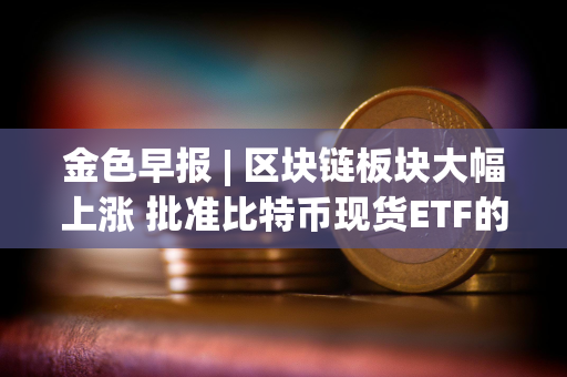 金色早报 | 区块链板块大幅上涨 批准比特币现货ETF的决定并未预示如何对待以太坊