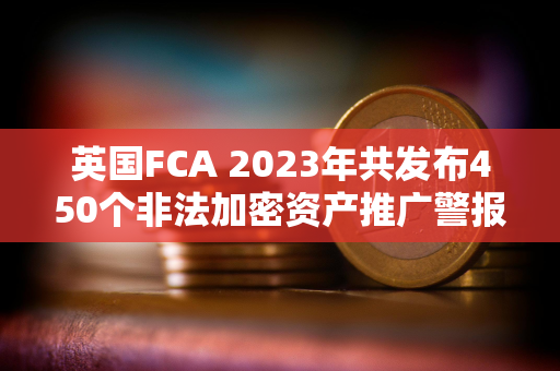 英国FCA 2023年共发布450个非法加密资产推广警报