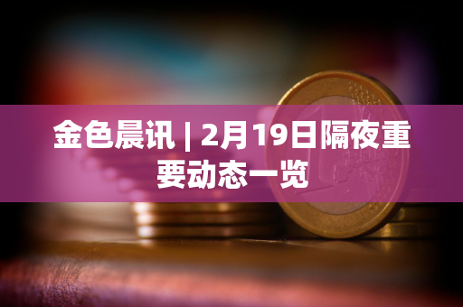 金色晨讯 | 2月19日隔夜重要动态一览