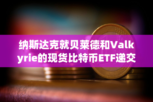 纳斯达克就贝莱德和Valkyrie的现货比特币ETF递交修订版19b-4文件