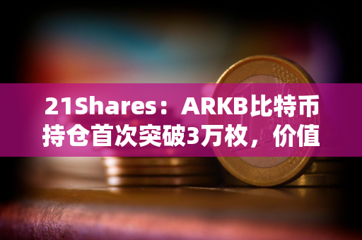 21Shares：ARKB比特币持仓首次突破3万枚，价值超15亿美元